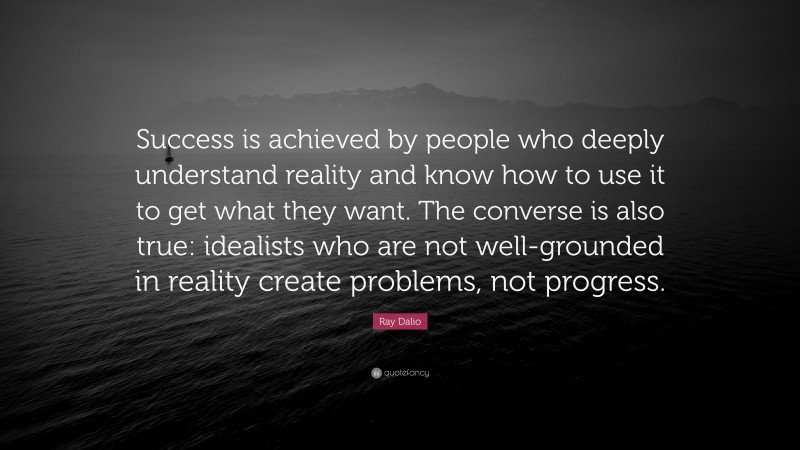 Ray Dalio Quote: “Success is achieved by people who deeply understand reality and know how to use it to get what they want. The converse is also true: idealists who are not well-grounded in reality create problems, not progress.”