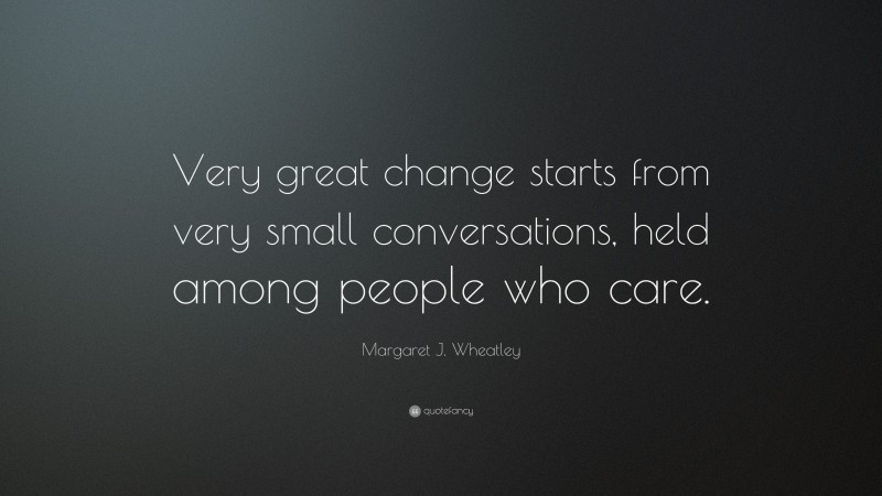 Margaret J. Wheatley Quote: “Very great change starts from very small conversations, held among people who care.”