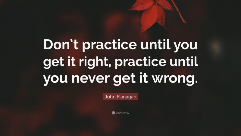 John Flanagan Quote: “Don’t practice until you get it right, practice until you never get it wrong.”