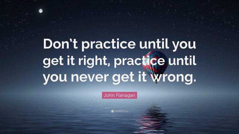 John Flanagan Quote: “Don’t practice until you get it right, practice until you never get it wrong.”