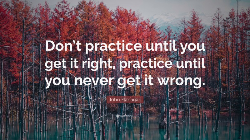John Flanagan Quote: “Don’t practice until you get it right, practice until you never get it wrong.”