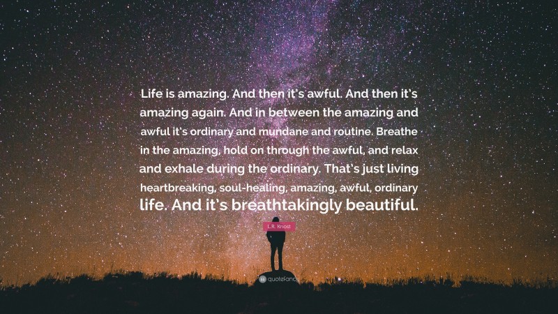 L.R. Knost Quote: “Life is amazing. And then it’s awful. And then it’s amazing again. And in between the amazing and awful it’s ordinary and mundane and routine. Breathe in the amazing, hold on through the awful, and relax and exhale during the ordinary. That’s just living heartbreaking, soul-healing, amazing, awful, ordinary life. And it’s breathtakingly beautiful.”