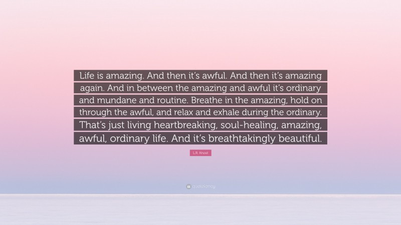 L.R. Knost Quote: “Life is amazing. And then it’s awful. And then it’s amazing again. And in between the amazing and awful it’s ordinary and mundane and routine. Breathe in the amazing, hold on through the awful, and relax and exhale during the ordinary. That’s just living heartbreaking, soul-healing, amazing, awful, ordinary life. And it’s breathtakingly beautiful.”
