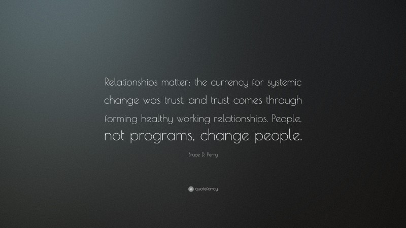 Bruce D. Perry Quote: “Relationships matter: the currency for systemic change was trust, and trust comes through forming healthy working relationships. People, not programs, change people.”