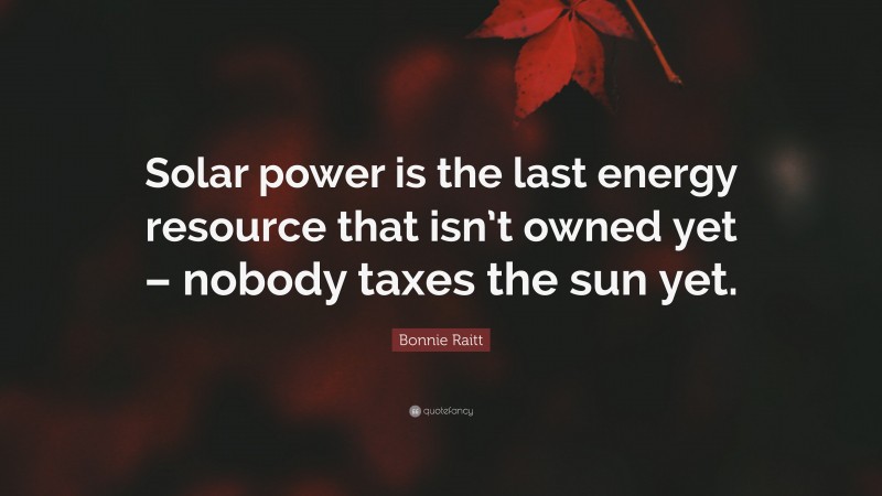 Bonnie Raitt Quote: “Solar power is the last energy resource that isn’t owned yet – nobody taxes the sun yet.”