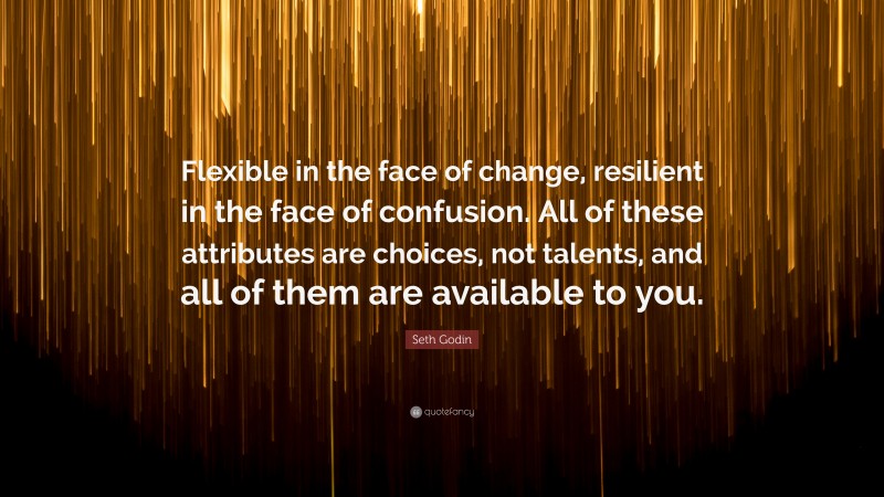 Seth Godin Quote: “Flexible in the face of change, resilient in the face of confusion. All of these attributes are choices, not talents, and all of them are available to you.”