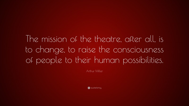 Arthur Miller Quote: “The mission of the theatre, after all, is to change, to raise the consciousness of people to their human possibilities.”