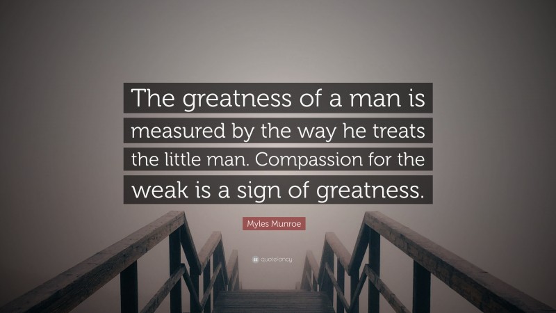 Myles Munroe Quote: “The greatness of a man is measured by the way he treats the little man. Compassion for the weak is a sign of greatness.”