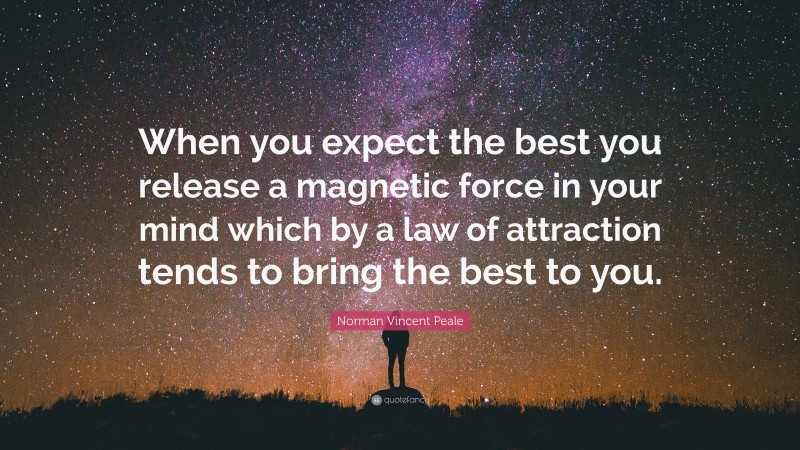 Norman Vincent Peale Quote: “When you expect the best you release a magnetic force in your mind which by a law of attraction tends to bring the best to you.”