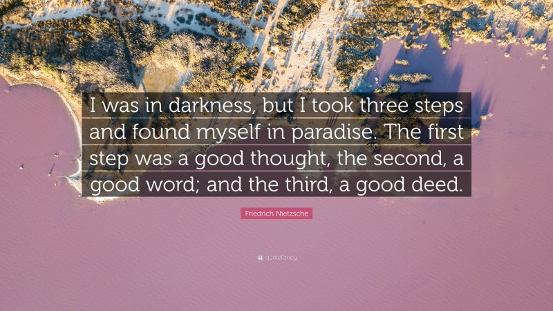 Friedrich Nietzsche Quote: “I was in darkness, but I took three steps and found myself in paradise. The first step was a good thought, the second, a good word; and the third, a good deed.”
