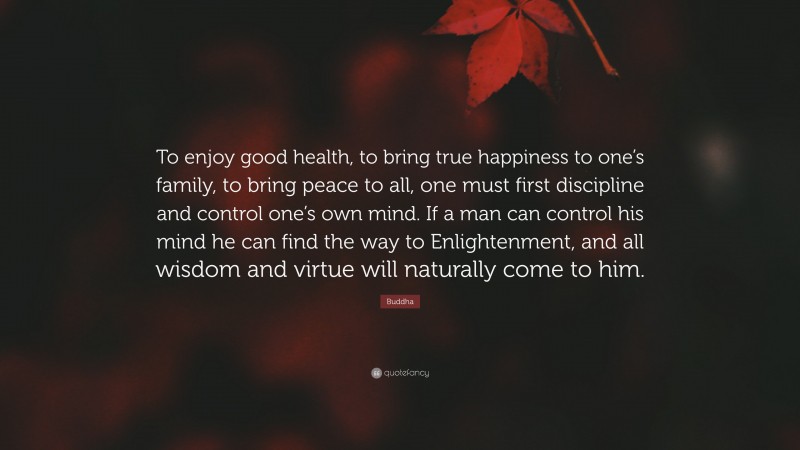 Buddha Quote: “To enjoy good health, to bring true happiness to one’s family, to bring peace to all, one must first discipline and control one’s own mind. If a man can control his mind he can find the way to Enlightenment, and all wisdom and virtue will naturally come to him.”