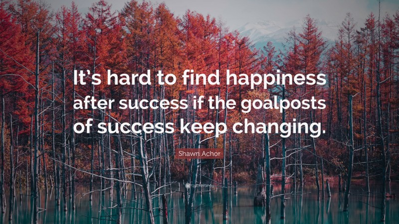 Shawn Achor Quote: “It’s hard to find happiness after success if the goalposts of success keep changing.”