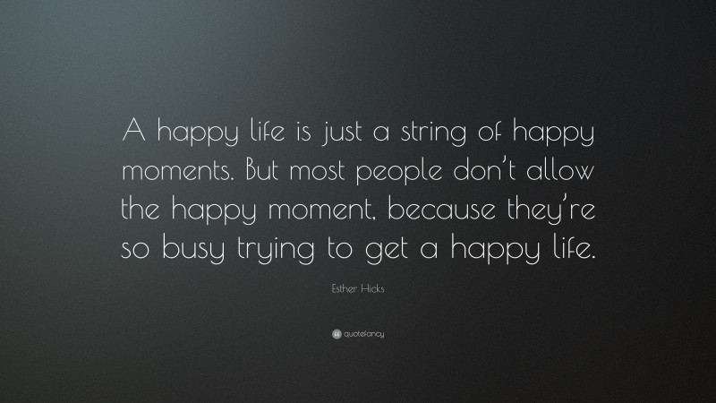 Esther Hicks Quote: “A happy life is just a string of happy moments. But most people don’t allow the happy moment, because they’re so busy trying to get a happy life.”