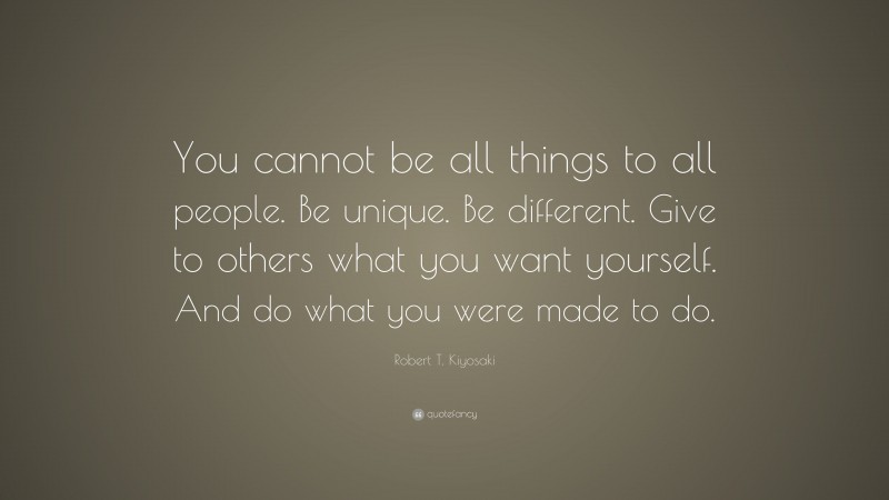 Robert T. Kiyosaki Quote: “You cannot be all things to all people. Be unique. Be different. Give to others what you want yourself. And do what you were made to do.”