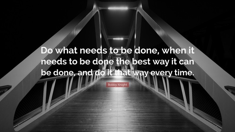 Bobby Knight Quote: “Do what needs to be done, when it needs to be done the best way it can be done, and do it that way every time.”