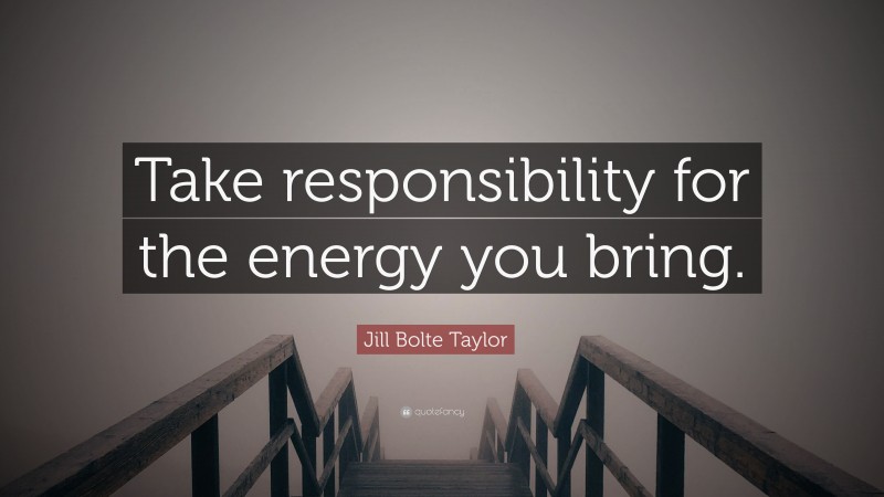 Jill Bolte Taylor Quote: “Take responsibility for the energy you bring.”