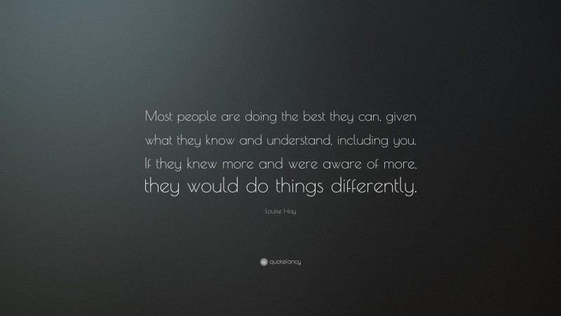 Louise Hay Quote: “Most people are doing the best they can, given what they know and understand, including you. If they knew more and were aware of more, they would do things differently.”