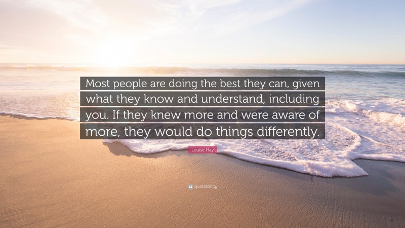 Louise Hay Quote: “Most people are doing the best they can, given what they know and understand, including you. If they knew more and were aware of more, they would do things differently.”