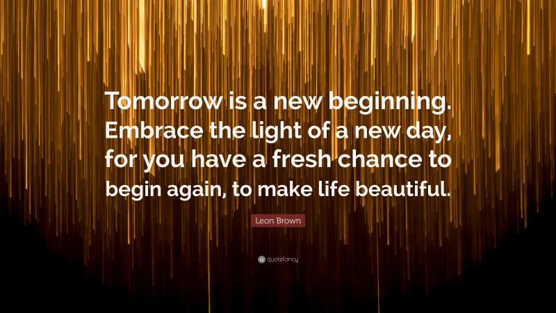 Leon Brown Quote: “Tomorrow is a new beginning. Embrace the light of a new day, for you have a fresh chance to begin again, to make life beautiful.”