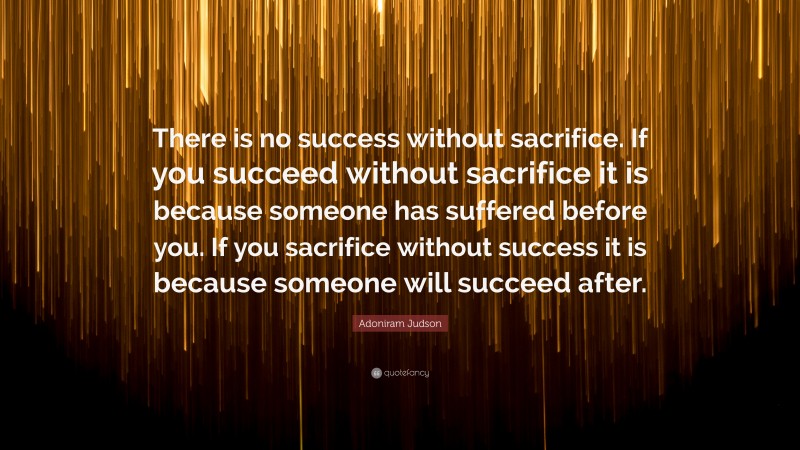 Adoniram Judson Quote: “There is no success without sacrifice. If you succeed without sacrifice it is because someone has suffered before you. If you sacrifice without success it is because someone will succeed after.”