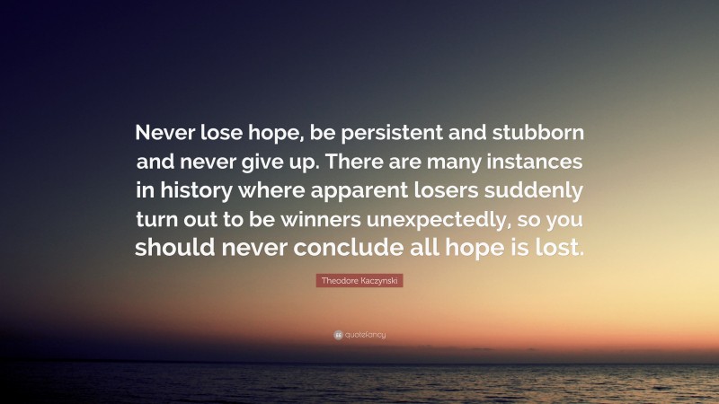 Theodore Kaczynski Quote: “Never lose hope, be persistent and stubborn and never give up. There are many instances in history where apparent losers suddenly turn out to be winners unexpectedly, so you should never conclude all hope is lost.”
