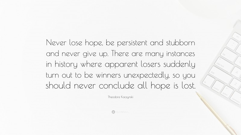 Theodore Kaczynski Quote: “Never lose hope, be persistent and stubborn and never give up. There are many instances in history where apparent losers suddenly turn out to be winners unexpectedly, so you should never conclude all hope is lost.”