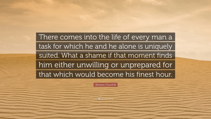 Winston Churchill Quote: “There comes into the life of every man a task for which he and he alone is uniquely suited. What a shame if that moment finds him either unwilling or unprepared for that which would become his finest hour.”