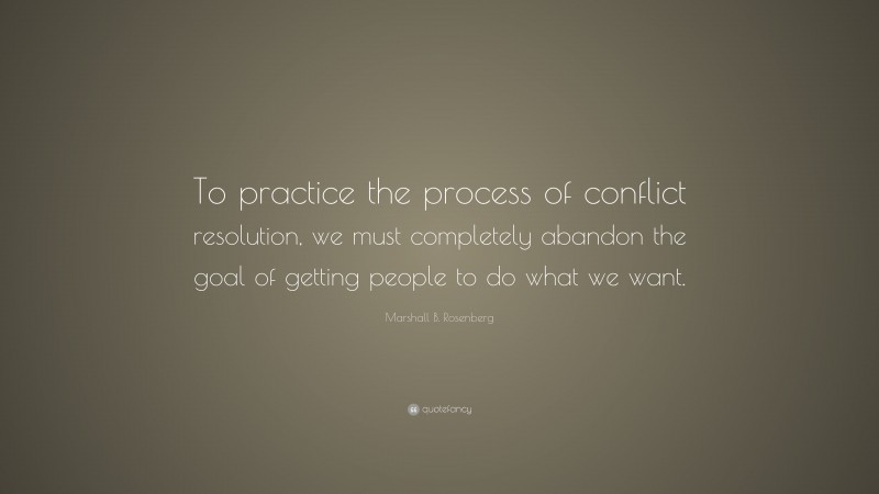 Marshall B. Rosenberg Quote: “To practice the process of conflict resolution, we must completely abandon the goal of getting people to do what we want.”