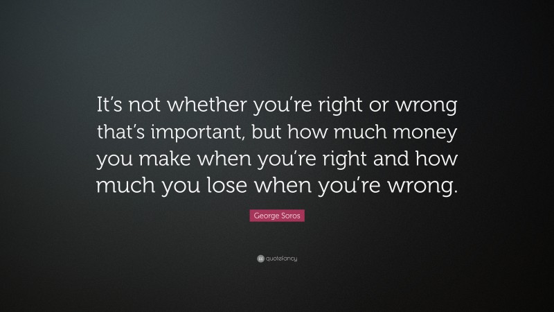 George Soros Quote: “It’s not whether you’re right or wrong that’s important, but how much money you make when you’re right and how much you lose when you’re wrong.”