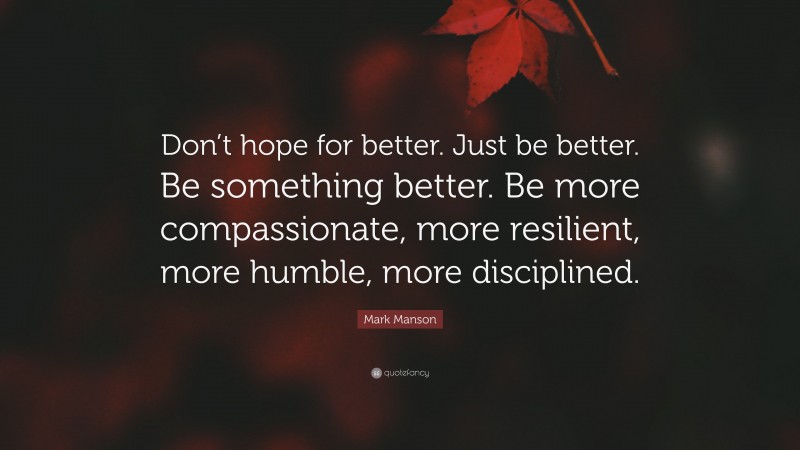 Mark Manson Quote: “Don’t hope for better. Just be better. Be something better. Be more compassionate, more resilient, more humble, more disciplined.”