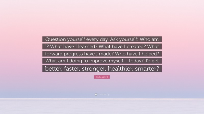 Jocko Willink Quote: “Question yourself every day. Ask yourself: Who am I? What have I learned? What have I created? What forward progress have I made? Who have I helped? What am I doing to improve myself – today? To get better, faster, stronger, healthier, smarter?”