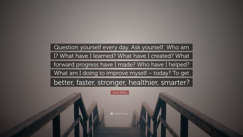 Jocko Willink Quote: “Question yourself every day. Ask yourself: Who am I? What have I learned? What have I created? What forward progress have I made? Who have I helped? What am I doing to improve myself – today? To get better, faster, stronger, healthier, smarter?”