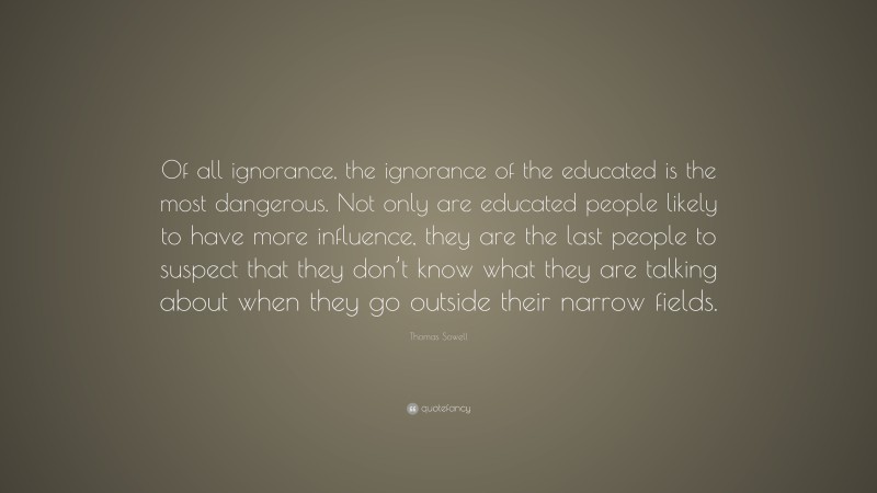 Thomas Sowell Quote: “Of all ignorance, the ignorance of the educated is the most dangerous. Not only are educated people likely to have more influence, they are the last people to suspect that they don’t know what they are talking about when they go outside their narrow fields.”