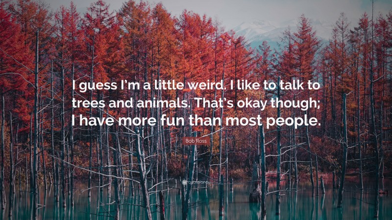 Bob Ross Quote: “I guess I’m a little weird. I like to talk to trees and animals. That’s okay though; I have more fun than most people.”