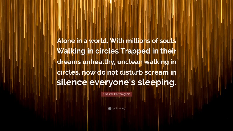 Chester Bennington Quote: “Alone in a world, With millions of souls Walking in circles Trapped in their dreams unhealthy, unclean walking in circles, now do not disturb scream in silence everyone’s sleeping.”