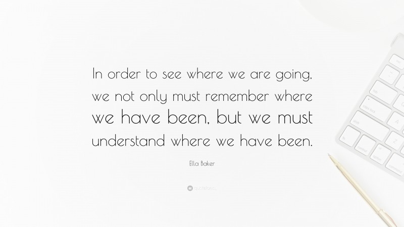 Ella Baker Quote: “In order to see where we are going, we not only must remember where we have been, but we must understand where we have been.”