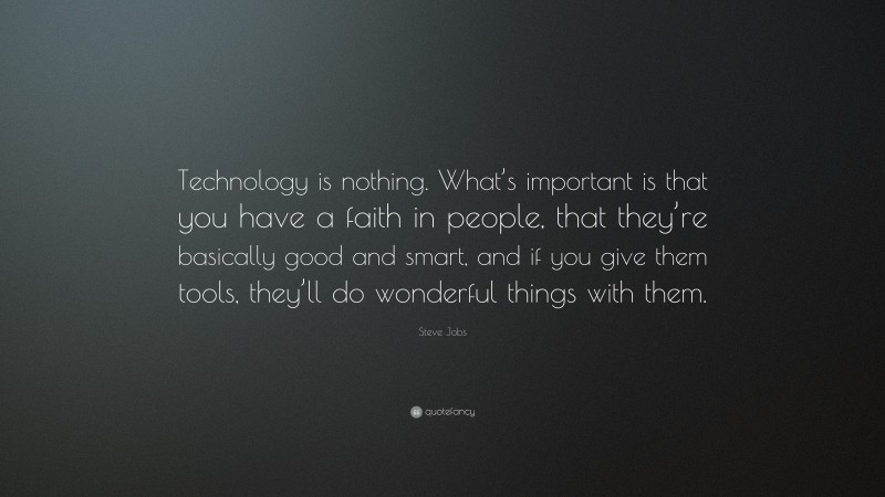 Steve Jobs Quote: “Technology is nothing. What’s important is that you have a faith in people, that they’re basically good and smart, and if you give them tools, they’ll do wonderful things with them.”