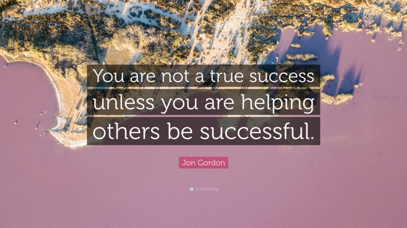Jon Gordon Quote: “You are not a true success unless you are helping others be successful.”