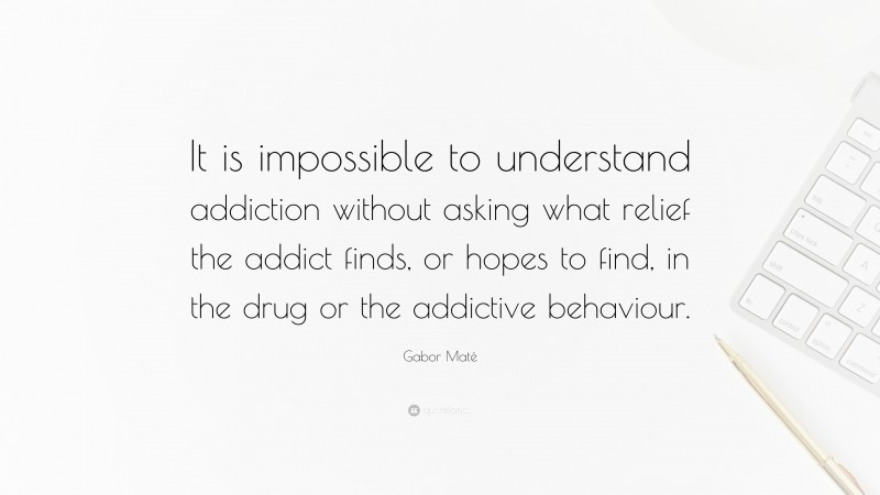 Gabor Maté Quote: “It is impossible to understand addiction without asking what relief the addict finds, or hopes to find, in the drug or the addictive behaviour.”