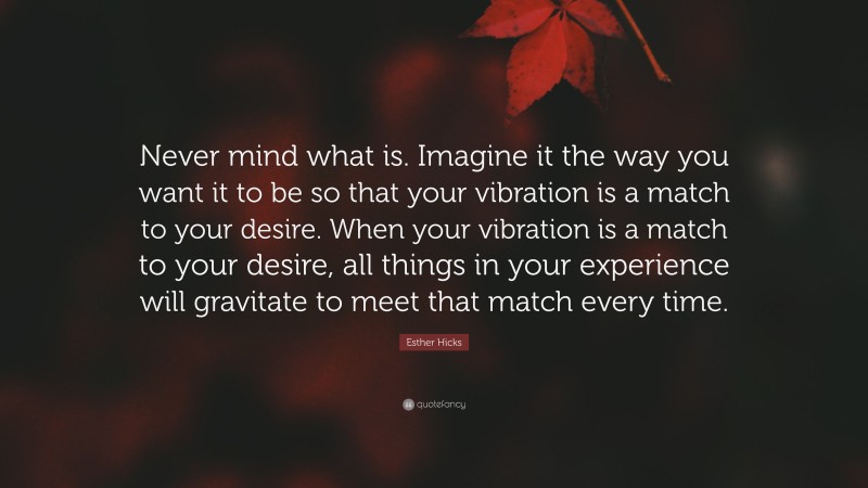 Esther Hicks Quote: “Never mind what is. Imagine it the way you want it to be so that your vibration is a match to your desire. When your vibration is a match to your desire, all things in your experience will gravitate to meet that match every time.”