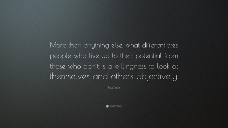 Ray Dalio Quote: “More than anything else, what differentiates people who live up to their potential from those who don’t is a willingness to look at themselves and others objectively.”