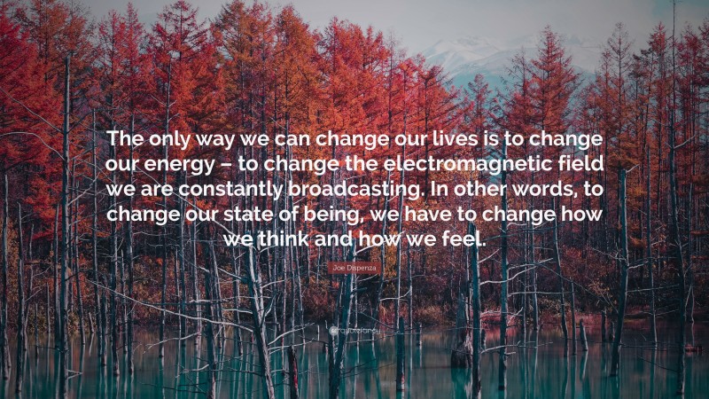 Joe Dispenza Quote: “The only way we can change our lives is to change our energy – to change the electromagnetic field we are constantly broadcasting. In other words, to change our state of being, we have to change how we think and how we feel.”