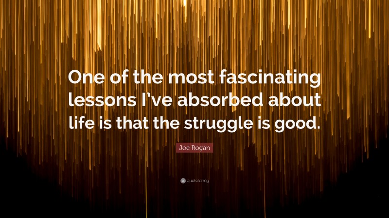 Joe Rogan Quote: “One of the most fascinating lessons I’ve absorbed about life is that the struggle is good.”