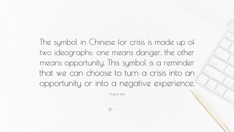 Virginia Satir Quote: “The symbol in Chinese for crisis is made up of two ideographs: one means danger, the other means opportunity. This symbol is a reminder that we can choose to turn a crisis into an opportunity or into a negative experience.”