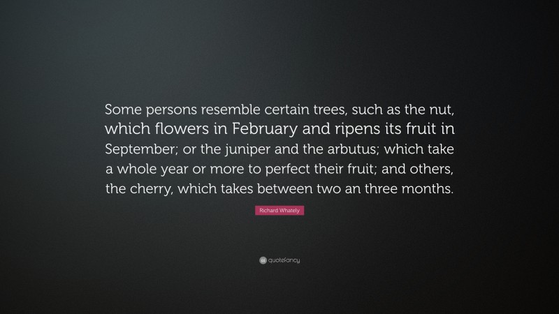 Richard Whately Quote: “Some persons resemble certain trees, such as the nut, which flowers in February and ripens its fruit in September; or the juniper and the arbutus; which take a whole year or more to perfect their fruit; and others, the cherry, which takes between two an three months.”