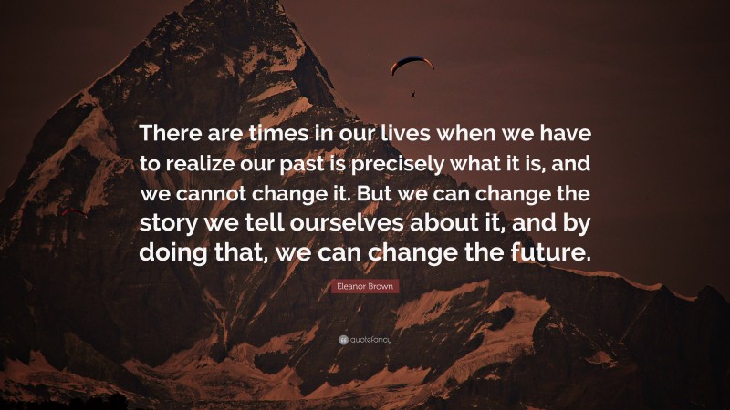 Eleanor Brown Quote: “There are times in our lives when we have to realize our past is precisely what it is, and we cannot change it. But we can change the story we tell ourselves about it, and by doing that, we can change the future.”