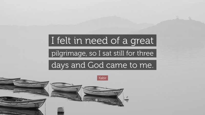 Kabir Quote: “I felt in need of a great pilgrimage, so I sat still for three days and God came to me.”