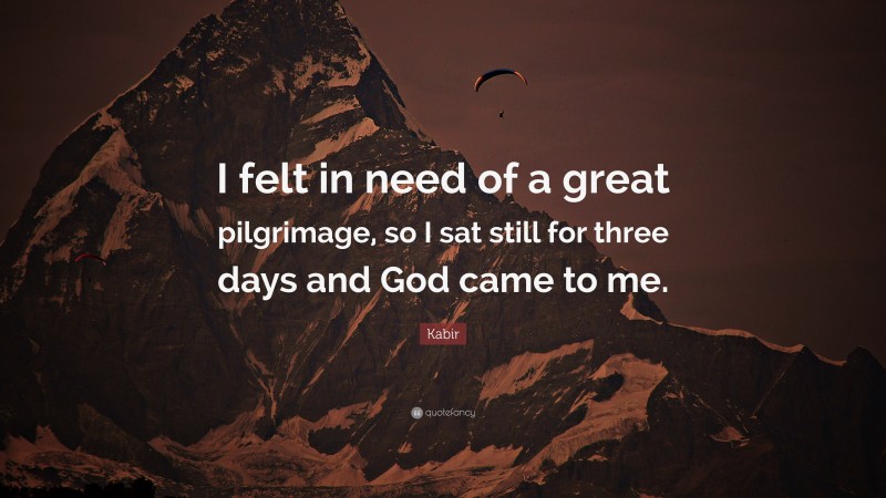 Kabir Quote: “I felt in need of a great pilgrimage, so I sat still for three days and God came to me.”
