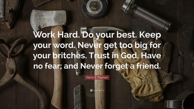 Harry S. Truman Quote: “Work Hard. Do your best. Keep your word. Never get too big for your britches. Trust in God. Have no fear; and Never forget a friend.”