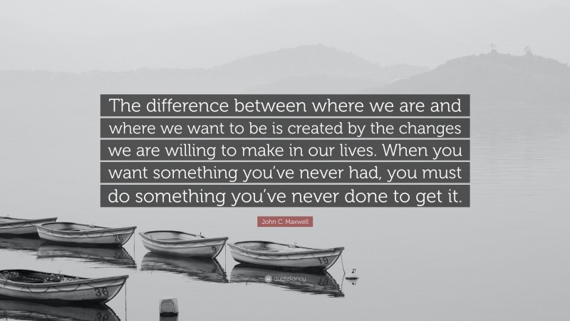 John C. Maxwell Quote: “The difference between where we are and where we want to be is created by the changes we are willing to make in our lives. When you want something you’ve never had, you must do something you’ve never done to get it.”